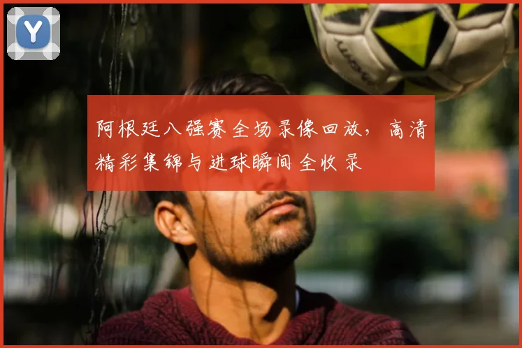 阿根廷八强赛全场录像回放,高清精彩集锦与进球瞬间全收录