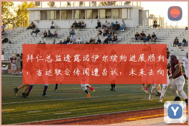 拜仁总监透露诺伊尔续约进展顺利，吉达联合传闻遭否认，未来去向已明朗