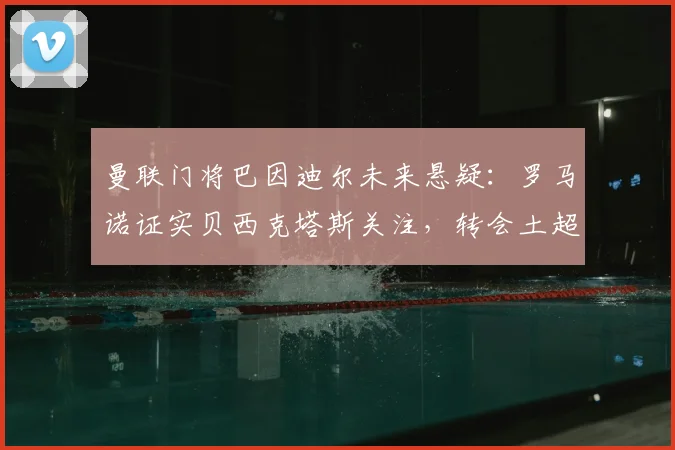 曼联门将巴因迪尔未来悬疑：罗马诺证实贝西克塔斯关注，转会土超或成新选择