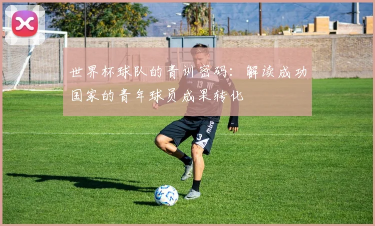 世界杯球队的青训密码：解读成功国家的青年球员成果转化
