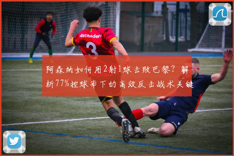 阿森纳如何用2射1球击败巴黎?解析77%控球率下的高效反击战术关键点