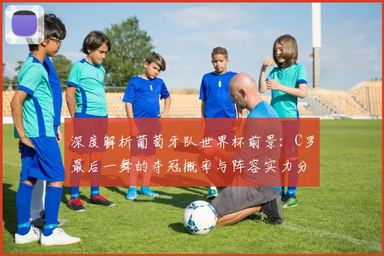 深度解析葡萄牙队世界杯前景：C罗最后一舞的夺冠概率与阵容实力分析