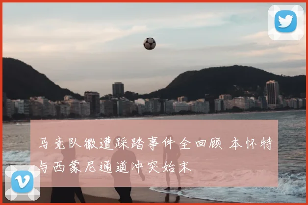 马竞队徽遭踩踏事件全回顾 本怀特与西蒙尼通道冲突始末