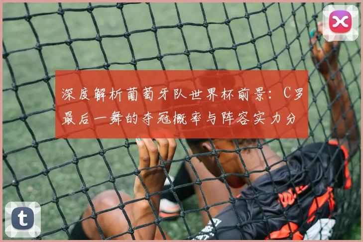 深度解析葡萄牙队世界杯前景:C罗最后一舞的夺冠概率与阵容实力分析
