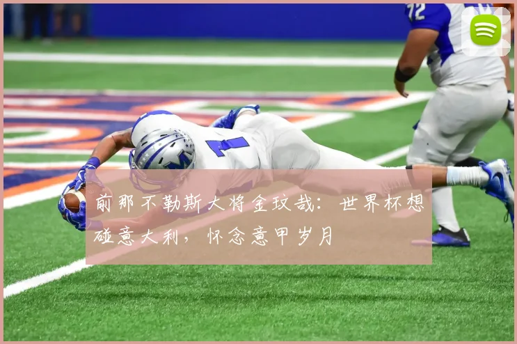 前那不勒斯大将金玟哉:世界杯想碰意大利,怀念意甲岁月