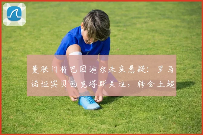 曼联门将巴因迪尔未来悬疑：罗马诺证实贝西克塔斯关注，转会土超或成新选择