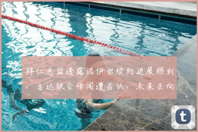 拜仁总监透露诺伊尔续约进展顺利，吉达联合传闻遭否认，未来去向已明朗