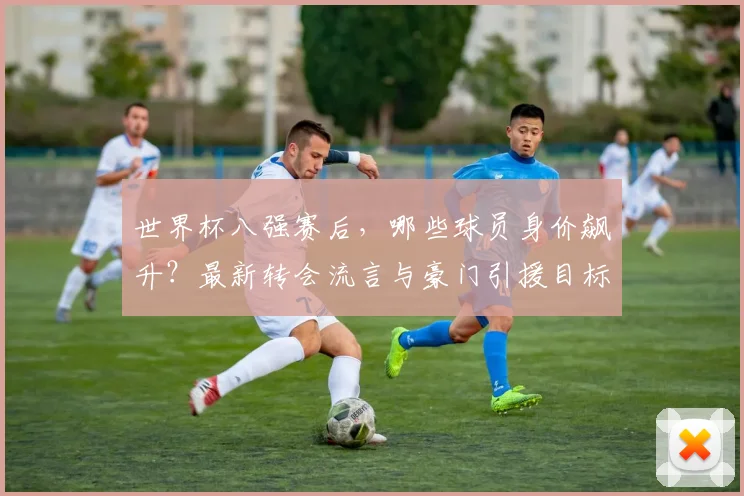 世界杯八强赛后，哪些球员身价飙升？最新转会流言与豪门引援目标深度解析